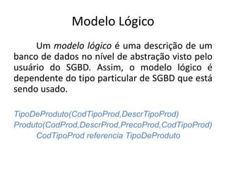 Modelo Lógico 
Um modelo lógico é uma descrição de um 
banco de dados no nível de abstração visto pelo 
usuário do SGBD. Assim, o modelo lógico é 
dependente do tipo particular de SGBD que está 
sendo usado. 
TipoDeProduto(CodTipoProd,DescrTipoProd) 
Produto(CodProd,DescrProd,PrecoProd,CodTipoProd) 
CodTipoProd referencia TipoDeProduto 
 