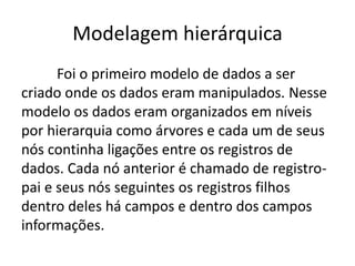 Modelagem hierárquica 
Foi o primeiro modelo de dados a ser 
criado onde os dados eram manipulados. Nesse 
modelo os dados eram organizados em níveis 
por hierarquia como árvores e cada um de seus 
nós continha ligações entre os registros de 
dados. Cada nó anterior é chamado de registro-pai 
e seus nós seguintes os registros filhos 
dentro deles há campos e dentro dos campos 
informações. 
 
