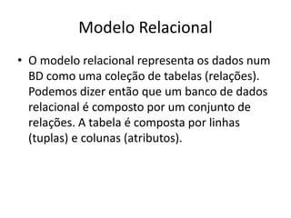 Modelo Relacional 
• O modelo relacional representa os dados num 
BD como uma coleção de tabelas (relações). 
Podemos dizer então que um banco de dados 
relacional é composto por um conjunto de 
relações. A tabela é composta por linhas 
(tuplas) e colunas (atributos). 
 