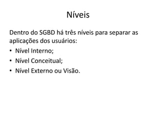 Níveis 
Dentro do SGBD há três níveis para separar as 
aplicações dos usuários: 
• Nível Interno; 
• Nível Conceitual; 
• Nível Externo ou Visão. 
 