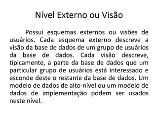 Nível Externo ou Visão 
Possui esquemas externos ou visões de 
usuários. Cada esquema externo descreve a 
visão da base de dados de um grupo de usuários 
da base de dados. Cada visão descreve, 
tipicamente, a parte da base de dados que um 
particular grupo de usuários está interessado e 
esconde deste o restante da base de dados. Um 
modelo de dados de alto-nível ou um modelo de 
dados de implementação podem ser usados 
neste nível. 
 