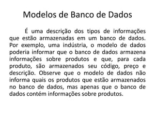 Modelos de Banco de Dados 
É uma descrição dos tipos de informações 
que estão armazenadas em um banco de dados. 
Por exemplo, uma indústria, o modelo de dados 
poderia informar que o banco de dados armazena 
informações sobre produtos e que, para cada 
produto, são armazenados seu código, preço e 
descrição. Observe que o modelo de dados não 
informa quais os produtos que estão armazenados 
no banco de dados, mas apenas que o banco de 
dados contém informações sobre produtos. 
 