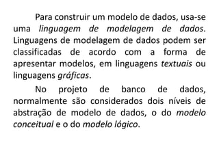Para construir um modelo de dados, usa-se 
uma linguagem de modelagem de dados. 
Linguagens de modelagem de dados podem ser 
classificadas de acordo com a forma de 
apresentar modelos, em linguagens textuais ou 
linguagens gráficas. 
No projeto de banco de dados, 
normalmente são considerados dois níveis de 
abstração de modelo de dados, o do modelo 
conceitual e o do modelo lógico. 
 
