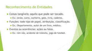 Reconhecimento de Entidades
 Coisas tangíveis: aquilo que pode ser tocado.
 Ex.: Avião, carro, cachorro, gato, livro, caderno.
 Funções: todo tipo de papel, atribuição, classificação.
 Ex.: Departamento, autor de um livro, médico.
 Eventos ou ocorrências: ações ou fatos.
 Ex.: Um vôo, acidente de trânsito, jogo de futebol.
 