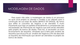 MODELAGEM DE DADOS 
Para quem não sabe, a modelagem de dados é um processo 
no qual você projeta ou planeja o modelo a ser utilizado para a 
construção da sua base de dados (BANCO DE DADOS), de forma 
que reflita os conceitos do negócio a ser atendido. É muito 
importante que haja um perfeito entendimento e compreensão das 
necessidades de informação do negócio que está sendo atendido 
pelo projeto do banco de dados. Para isso, é necessário um bom 
levantamento de requisitos, atividade que é feita pelo analista de 
requisitos que atua junto ao analista de negócios a fim de descobrir 
os requisitos de informação que devem ser atendidos no projeto do 
banco de dados. 
 