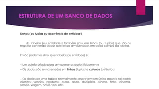 ESTRUTURA DE UM BANCO DE DADOS 
Linhas (ou tuplas ou ocorrência de entidade) 
As tabelas (ou entidades) também possuem linhas (ou tuplas) que são os 
registros contendo dados que estão armazenados em cada campo da tabela. 
Então podemos dizer que tabela (ou entidade) é: 
– Um objeto criado para armazenar os dados fisicamente 
– Os dados são armazenados em linhas (tuplas) e colunas (atributos) 
– Os dados de uma tabela normalmente descrevem um único assunto tal como 
clientes, vendas, produtos, curso, aluno, disciplina, bilhete, filme, cinema, 
sessão, viagem, hotel, voo, etc. 
 