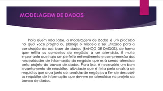 MODELAGEM DE DADOS 
Para quem não sabe, a modelagem de dados é um processo 
no qual você projeta ou planeja o modelo a ser utilizado para a 
construção da sua base de dados (BANCO DE DADOS), de forma 
que reflita os conceitos do negócio a ser atendido. É muito 
importante que haja um perfeito entendimento e compreensão das 
necessidades de informação do negócio que está sendo atendido 
pelo projeto do banco de dados. Para isso, é necessário um bom 
levantamento de requisitos, atividade que é feita pelo analista de 
requisitos que atua junto ao analista de negócios a fim de descobrir 
os requisitos de informação que devem ser atendidos no projeto do 
banco de dados. 
 