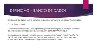 DEFINIÇÃO – BANCO DE DADOS 
Um banco de dados é uma estrutura logica que armazena um conjunto de dados. 
O que é um dado ? 
“ Definimos dados como uma representação simbólica ( isto é, feita por um meio 
de símbolos) quantificada ou quantificável.” (SETZER;SILVA,2012,p.2) 
Um dado pode assumir varias formas, se alguém disser “dois”,, “azul”, “avião ” e 
“IV”. Todos estes são representações de textos ou símbolos, portanto eles são 
dados. Uma letra, um texto ou um gráfico também são dados. 
 