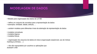 MODELAGEM DE DADOS 
• Modelo para organização dos dados de um BD 
– define um conjunto de conceitos para a representação de dados 
• exemplos: entidade, tabela, atributo, ... 
– existem modelos para diferentes níveis de abstração de representação de dados 
• modelos conceituais 
• modelos lógicos 
• modelos físicos 
– organização dos arquivos de dados em disco (organização seqüencial, uso de índices 
hashing ou B-trees, ...) 
– não são manipulados por usuários ou aplicações que 
acessam o BD 
 