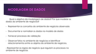 MODELAGEM DE DADOS 
Qual o objetivo da modelagem de dados? Por que modelar os 
dados do ambiente de negócios? 
- Representar os conceitos do ambiente de negócios observado 
- Documentar e normalizar os dados no modelo de dados 
- Fornecer processos de validação 
- Observar fatos no ambiente de negócios e identificar 
relacionamentos entre os objetos do ambiente de negócios. 
- Representar as regras de negócio que regulam os processos no 
ambiente de negócios 
 