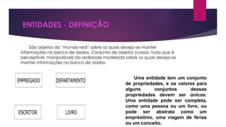 ENTIDADES - DEFINIÇÃO 
São objetos do “mundo real” sobre os quais deseja-se manter 
informações no banco de dados. Conjunto de objetos (coisas, tudo que é 
perceptível, manipulável) da realidade modelada sobre os quais deseja-se 
manter informações no banco de dados. 
Uma entidade tem um conjunto 
de propriedades, e os valores para 
alguns conjuntos dessas 
propriedades devem ser únicos. 
Uma entidade pode ser completa, 
como uma pessoa ou um livro, ou 
pode ser abstrata como um 
empréstimo, uma viagem de férias 
ou um conceito. 
 