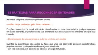 ESTRATÉGIAS PARA RECONHECER ENTIDADES 
As coisas tangíveis: aquilo que pode ser tocado. 
– avião, carro, cachorro, gato, livro, caderno.... 
Funções: todo o tipo de papel, atribuição, classificação, ou outra característica qualquer que para 
um dado elemento, especifique não sua existência mas sua atuação no ambiente em que está 
inserido. 
– Departamento de uma empresa, o autor de um livro, um médico 
Eventos ou ocorrências: são ações ou fatos que uma vez ocorrendo possuem características 
próprias sobre as quais podemos fazer alguma referência. 
– um vôo comercial, um acidente de trânsito, um jogo de futebol... 
 