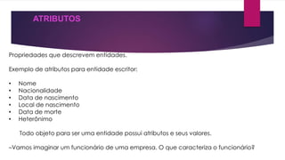 ATRIBUTOS 
Propriedades que descrevem entidades. 
Exemplo de atributos para entidade escritor: 
• Nome 
• Nacionalidade 
• Data de nascimento 
• Local de nascimento 
• Data de morte 
• Heterônimo 
Todo objeto para ser uma entidade possui atributos e seus valores. 
–Vamos imaginar um funcionário de uma empresa. O que caracteriza o funcionário? 
 