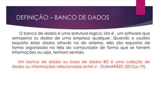 DEFINIÇÃO – BANCO DE DADOS 
O banco de dados é uma estrutura logica, isto é , um software que 
armazena os dados de uma empresa qualquer. Quando o usuário 
requisita estes dados através no do sistema, eles são expostos de 
forma organizada na tela do computador de forma que se tornem 
informações ou seja, tenham sentido. 
Um banco de dados ou base de dados BD é uma coleção de 
dados ou informações relacionadas entre si . GUIMARÃES (2012,p.19). 
 
