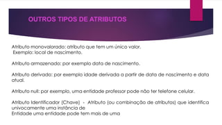 OUTROS TIPOS DE ATRIBUTOS 
Atributo monovalorado: atributo que tem um único valor. 
Exemplo: local de nascimento. 
Atributo armazenado: por exemplo data de nascimento. 
Atributo derivado: por exemplo idade derivada a partir de data de nascimento e data 
atual. 
Atributo null: por exemplo, uma entidade professor pode não ter telefone celular. 
Atributo Identificador (Chave) - Atributo (ou combinação de atributos) que identifica 
univocamente uma instância de 
Entidade uma entidade pode tem mais de uma 
 