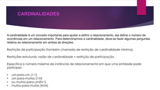CARDINALIDADES 
A cardinalidade é um conceito importante para ajudar a definir o relacionamento, ela define o número de 
ocorrências em um relacionamento. Para determinarmos a cardinalidade, deve-se fazer algumas perguntas 
relativa ao relacionamento em ambas às direções. 
Restrição de participação (também chamada de restrição de cardinalidade mínima). 
Restrições estruturais: razão de cardinalidade + restrição de participação. 
Especifica o número máximo de instâncias de relacionamento em que uma entidade pode 
participar: 
• um-para-um (1:1) 
• um-para-muitos (1:N) 
• ou muitos-para-um(N:1) 
• muitos-para-muitos (N:M) 
 