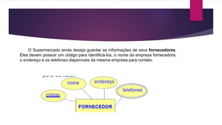 O Supermercado ainda deseja guardar as informações de seus fornecedores. 
Eles devem possuir um código para identificá-los, o nome da empresa fornecedora, 
o endereço e os telefones disponíveis da mesma empresa para contato. 
 