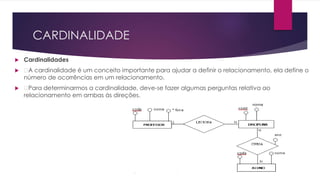 CARDINALIDADE 
 Cardinalidades 
 A cardinalidade é um conceito importante para ajudar a definir o relacionamento, ela define o 
número de ocorrências em um relacionamento. 
 Para determinarmos a cardinalidade, deve-se fazer algumas perguntas relativa ao 
relacionamento em ambas às direções. 
 