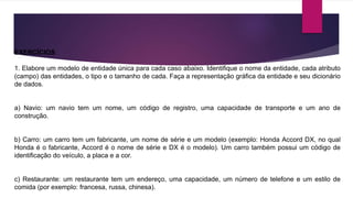 EXERCÍCIOS 
1. Elabore um modelo de entidade única para cada caso abaixo. Identifique o nome da entidade, cada atributo 
(campo) das entidades, o tipo e o tamanho de cada. Faça a representação gráfica da entidade e seu dicionário 
de dados. 
a) Navio: um navio tem um nome, um código de registro, uma capacidade de transporte e um ano de 
construção. 
b) Carro: um carro tem um fabricante, um nome de série e um modelo (exemplo: Honda Accord DX, no qual 
Honda é o fabricante, Accord é o nome de série e DX é o modelo). Um carro também possui um código de 
identificação do veículo, a placa e a cor. 
c) Restaurante: um restaurante tem um endereço, uma capacidade, um número de telefone e um estilo de 
comida (por exemplo: francesa, russa, chinesa). 
 