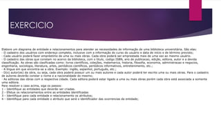 EXERCICIO 
Elabore um diagrama de entidade e relacionamentos para atender as necessidades de informação de uma biblioteca universitária. São elas: 
· O cadastro dos usuários com endereço completo, inclusive com a informação do curso do usuário e data de início e de término previsto; 
· Cada usuário poderá fazer empréstimo de uma ou mais obras. Cada obra poderá ser emprestada mais de uma vez ao mesmo usuário. 
· O cadastro das obras que constam no acervo da biblioteca, com o titulo, codigo ISBN, ano de publicacao, edição, editora, autor e a devida 
classificação. As obras são clasificadas como: livros científicos, coleções, matemarica, historia, filosofia, economia, administracao e negocios, 
engenharia, sociologia, literatura, artes, periódicos científicos, periódicos informativos, entretenimento, etc.; 
· A língua em que encontra-se a obra. Exemplo: inglês, espanhol, português, etc.; 
· O(s) autor(es) da obra, ou seja, cada obra poderá possuir um ou mais autores e cada autor poderá ter escrito uma ou mais obras. Para o cadastro 
de autores deverão constar o nome e a nacionalidade do mesmo; 
· As editoras das obras com a respectiva cidade. Cada editora poderá estar ligado a uma ou mais obras porém cada obra está associada a somente 
uma editora. 
Para resolver o caso acima, siga os passos: 
1 - Identifique as entidades que deverão ser criadas. 
2 - Efetue os relacionamentos entre as entidades identificadas 
3 - Identifique para cada entidade e relacionamento os atributos; 
4 - Identifique para cada entidade o atributo que será o identificador das ocorrencias da entidade; 
