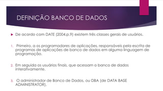 DEFINIÇÃO BANCO DE DADOS 
 De acordo com DATE (2004,p.9) existem três classes gerais de usuários. 
1. Primeiro, a os programadores de aplicações, responsáveis pela escrita de 
programas de aplicações de banco de dados em alguma linguagem de 
programação. 
2. Em seguida os usuários finais, que acessam o banco de dados 
interativamente. 
3. O administrador de Banco de Dados, ou DBA (de DATA BASE 
ADMINISTRATOR). 
 