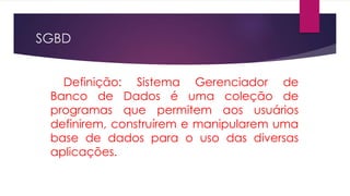 SGBD 
Definição: Sistema Gerenciador de 
Banco de Dados é uma coleção de 
programas que permitem aos usuários 
definirem, construírem e manipularem uma 
base de dados para o uso das diversas 
aplicações. 
 