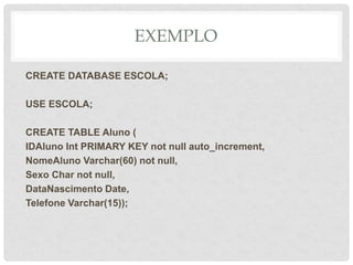 EXEMPLO
CREATE DATABASE ESCOLA;
USE ESCOLA;
CREATE TABLE Aluno (
IDAluno Int PRIMARY KEY not null auto_increment,
NomeAluno Varchar(60) not null,
Sexo Char not null,
DataNascimento Date,
Telefone Varchar(15));
 