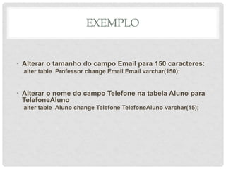 EXEMPLO
• Alterar o tamanho do campo Email para 150 caracteres:
alter table Professor change Email Email varchar(150);
• Alterar o nome do campo Telefone na tabela Aluno para
TelefoneAluno
alter table Aluno change Telefone TelefoneAluno varchar(15);
 