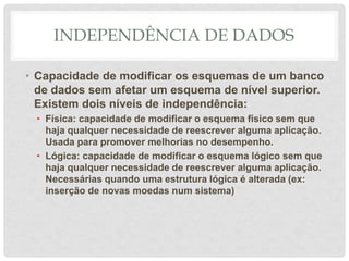 INDEPENDÊNCIA DE DADOS
• Capacidade de modificar os esquemas de um banco
de dados sem afetar um esquema de nível superior.
Existem dois níveis de independência:
• Física: capacidade de modificar o esquema físico sem que
haja qualquer necessidade de reescrever alguma aplicação.
Usada para promover melhorias no desempenho.
• Lógica: capacidade de modificar o esquema lógico sem que
haja qualquer necessidade de reescrever alguma aplicação.
Necessárias quando uma estrutura lógica é alterada (ex:
inserção de novas moedas num sistema)
 