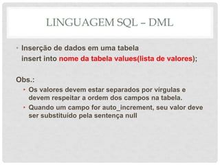 LINGUAGEM SQL – DML
• Inserção de dados em uma tabela
insert into nome da tabela values(lista de valores);
Obs.:
• Os valores devem estar separados por vírgulas e
devem respeitar a ordem dos campos na tabela.
• Quando um campo for auto_increment, seu valor deve
ser substituído pela sentença null
 