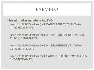 EXEMPLO
• Inserir dados na tabela ALUNO
insert into ALUNO values (null,”DANIELA DIAS”,”F”,”1989-04-
11”,”(31)32224411”);
insert into ALUNO values (null,”JULIANO DO CARMO”,”M”,”1989-
11-03”,”(31)33339987”);
insert into ALUNO values (null,”ISABEL MENDES”,”F”,”1990-01-
03”,”(31)37412200”);
insert into ALUNO values (null,”CARLOS PEIXOTO”,”M”,”1988-10-
01”,”(31)33347411”);
 