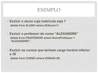 EXEMPLO
• Excluir o aluno cuja matrícula seja 7
delete from ALUNO where IDAluno=7;
• Excluir o professor de nome “ALEXANDRE”
delete from PROFESSOR where NomeProfessor =
“ALEXANDRE”;
• Excluir os cursos que tenham carga horária inferior
a 30
delete from CURSO where HORAS<30;
 