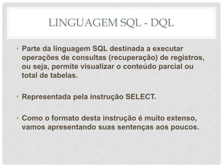 LINGUAGEM SQL - DQL
• Parte da linguagem SQL destinada a executar
operações de consultas (recuperação) de registros,
ou seja, permite visualizar o conteúdo parcial ou
total de tabelas.
• Representada pela instrução SELECT.
• Como o formato desta instrução é muito extenso,
vamos apresentando suas sentenças aos poucos.
 