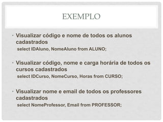 EXEMPLO
• Visualizar código e nome de todos os alunos
cadastrados
select IDAluno, NomeAluno from ALUNO;
• Visualizar código, nome e carga horária de todos os
cursos cadastrados
select IDCurso, NomeCurso, Horas from CURSO;
• Visualizar nome e email de todos os professores
cadastrados
select NomeProfessor, Email from PROFESSOR;
 