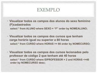 EXEMPLO
• Visualizar todos os campos dos alunos do sexo feminino
(F)cadastrados
select * from ALUNO where SEXO = “F” order by NOMEALUNO;
• Visualizar todos os campos dos cursos que tenham
carga horário igual ou superior a 80 horas
select * from CURSO where HORAS >= 80 order by NOMECURSO;
• Visualizar todos os campos dos cursos lecionados pelo
professor de código 2 que tenham até 40 horas
select * from CURSO where IDPROFESSOR = 2 and HORAS <=40
order by NOMECURSO desc;
 