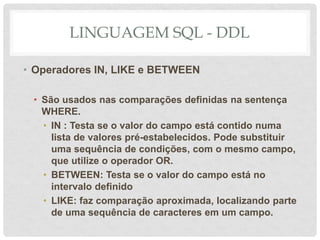 LINGUAGEM SQL - DDL
• Operadores IN, LIKE e BETWEEN
• São usados nas comparações definidas na sentença
WHERE.
• IN : Testa se o valor do campo está contido numa
lista de valores pré-estabelecidos. Pode substituir
uma sequência de condições, com o mesmo campo,
que utilize o operador OR.
• BETWEEN: Testa se o valor do campo está no
intervalo definido
• LIKE: faz comparação aproximada, localizando parte
de uma sequência de caracteres em um campo.
 