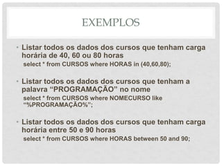 EXEMPLOS
• Listar todos os dados dos cursos que tenham carga
horária de 40, 60 ou 80 horas
select * from CURSOS where HORAS in (40,60,80);
• Listar todos os dados dos cursos que tenham a
palavra “PROGRAMAÇÃO” no nome
select * from CURSOS where NOMECURSO like
“%PROGRAMAÇÃO%”;
• Listar todos os dados dos cursos que tenham carga
horária entre 50 e 90 horas
select * from CURSOS where HORAS between 50 and 90;
 