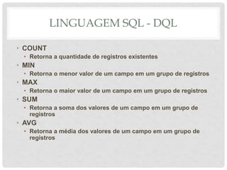 LINGUAGEM SQL - DQL
• COUNT
• Retorna a quantidade de registros existentes
• MIN
• Retorna o menor valor de um campo em um grupo de registros
• MAX
• Retorna o maior valor de um campo em um grupo de registros
• SUM
• Retorna a soma dos valores de um campo em um grupo de
registros
• AVG
• Retorna a média dos valores de um campo em um grupo de
registros
 