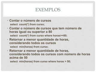 EXEMPLOS
• Contar o número de cursos
select count(*) from curso;
• Contar o número de cursos que tem número de
horas igual ou superior a 80
select count(*) from curso where horas>=80;
• Retornar a menor quantidade de horas,
considerando todos os cursos
select min(horas) from curso;
• Retornar a menor quantidade de horas,
considerando todos os cursos com número de horas
acima de 50
select min(horas) from curso where horas > 50;
 