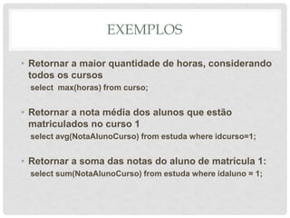 EXEMPLOS
• Retornar a maior quantidade de horas, considerando
todos os cursos
select max(horas) from curso;
• Retornar a nota média dos alunos que estão
matriculados no curso 1
select avg(NotaAlunoCurso) from estuda where idcurso=1;
• Retornar a soma das notas do aluno de matrícula 1:
select sum(NotaAlunoCurso) from estuda where idaluno = 1;
 