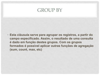 GROUP BY
• Esta cláusula serve para agrupar os registros, a partir do
campo especificado. Assim, o resultado de uma consulta
é dado em função destes grupos. Com os grupos
formados é possível aplicar outras funções de agregação
(sum, count, max, etc)
 