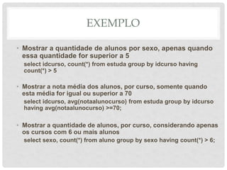 EXEMPLO
• Mostrar a quantidade de alunos por sexo, apenas quando
essa quantidade for superior a 5
select idcurso, count(*) from estuda group by idcurso having
count(*) > 5
• Mostrar a nota média dos alunos, por curso, somente quando
esta média for igual ou superior a 70
select idcurso, avg(notaalunocurso) from estuda group by idcurso
having avg(notaalunocurso) >=70;
• Mostrar a quantidade de alunos, por curso, considerando apenas
os cursos com 6 ou mais alunos
select sexo, count(*) from aluno group by sexo having count(*) > 6;
 