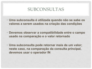 SUBCONSULTAS
• Uma subconsulta é utilizada quando não se sabe os
valores a serem usados na criação das condições
• Devemos observar a compatibilidade entre o campo
usado na comparação e o valor retornado
• Uma subconsulta pode retornar mais de um valor;
neste caso, na comparação da consulta principal,
devemos usar o operador IN
 