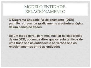 MODELO ENTIDADE-
RELACIONAMENTO
• O Diagrama Entidade-Relacionamento (DER)
permite representar graficamente a estrutura lógica
de um banco de dados.
• De um modo geral, para nos auxiliar na elaboração
de um DER, podemos dizer que os substantivos de
uma frase são as entidades e os verbos são os
relacionamentos entre as entidades.
 