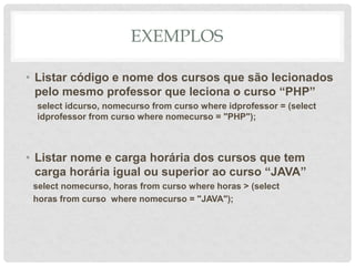 EXEMPLOS
• Listar código e nome dos cursos que são lecionados
pelo mesmo professor que leciona o curso “PHP”
select idcurso, nomecurso from curso where idprofessor = (select
idprofessor from curso where nomecurso = "PHP");
• Listar nome e carga horária dos cursos que tem
carga horária igual ou superior ao curso “JAVA”
select nomecurso, horas from curso where horas > (select
horas from curso where nomecurso = "JAVA");
 