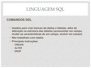 LINGUAGEM SQL
COMANDOS DDL
• Usados para criar bancos de dados e tabelas, além de
alteração na estrutura das tabelas (acrescentar um campo,
mudar as características de um campo, excluir um campo)
• Não trabalham com dados
• Principais instruções:
• CREATE
• ALTER
• DROP
 