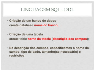 LINGUAGEM SQL - DDL
• Criação de um banco de dados
create database nome do banco;
• Criação de uma tabela
create table nome da tabela (descrição dos campos);
• Na descrição dos campos, especificamos o nome do
campo, tipo de dado, tamanho(se necessário) e
restrições
 