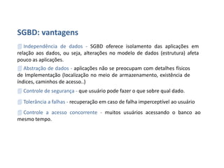 SGBD - Vantagens
• Independência de Dados – SGBD oferece isolamento das aplicações em relação
aos dados, ou seja, alterações no modelo de dados(estrutura) afeta pouco as
aplicações.
• Abstração de Dados – aplicações não se preocupam com detalhes físicos de
implementação(localização no meio de armazenamento, existência de índices,
caminhos de acesso...).
• Controle de Segurança – que usuário pode fazer o que sobre qual dado.
• Tolerância de Falhas – recuperação em caso de falha imperceptível ao usuário.
• Controle de Acesso Concorrente – muitos usuários acessando o Banco de Dados
ao mesmo tempo.
 