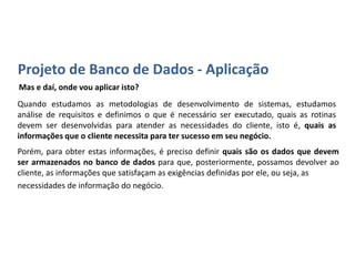 Projetando um Banco de Dados - Aplicação
Mas e daí, onde vou aplicar isto?
Quando estudamos as metodologias de desenvolvimento de sistemas, estudamos
análise de requisitos e definimos o que é necessário ser executado, quais as rotinas
devem ser desenvolvidas para atender as necessidades do cliente, isto é, quais as
informações que o cliente necessita para ter sucesso em seu negócio.
Porém, para obter estas informações, é preciso definir quais são os dados que
devem ser armazenados no banco de dados para que, posteriormente, possamos
devolver ao cliente, as informações que satisfaçam as exigências definidas por ele,
ou seja, as necessidades de informação do negócio.
 