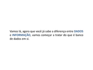 Vamos lá, agora que você já sabe a diferença entre DADOS e
INFORMAÇÃO, vamos começar a tratar o que é banco de dados em si.
 